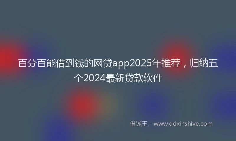 百分百能借到钱的网贷app2025年推荐，归纳五个2024最新贷款软件
