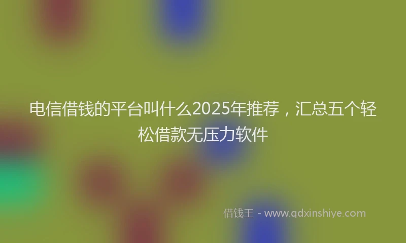 电信借钱的平台叫什么2025年推荐，汇总五个轻松借款无压力软件