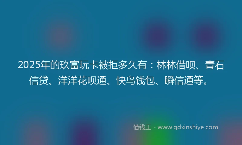 2025年的玖富玩卡被拒多久有：林林借呗、青石信贷、洋洋花呗通、快鸟钱包、瞬信通等。