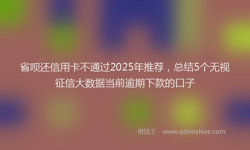 省呗还信用卡不通过2025年推荐，总结5个无视征信大数据当前逾期下款的口子
