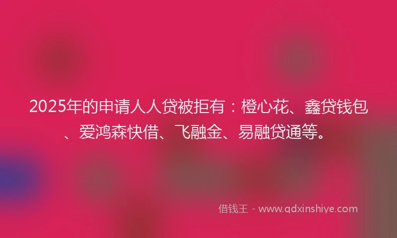 2025年的申请人人贷被拒有：橙心花、鑫贷钱包、爱鸿森快借、飞融金、易融贷通等。