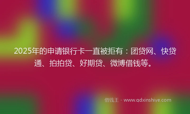 2025年的申请银行卡一直被拒有：团贷网、快贷通、拍拍贷、好期贷、微博借钱等。