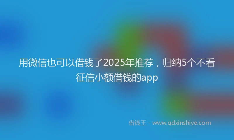 用微信也可以借钱了2025年推荐，归纳5个不看征信小额借钱的app