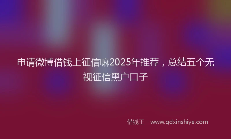 申请微博借钱上征信嘛2025年推荐，总结五个无视征信黑户口子
