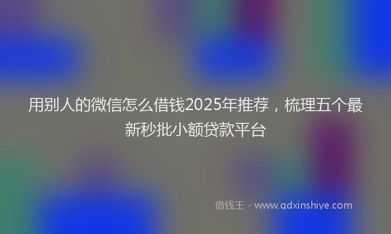 用别人的微信怎么借钱2025年推荐，梳理五个最新秒批小额贷款平台