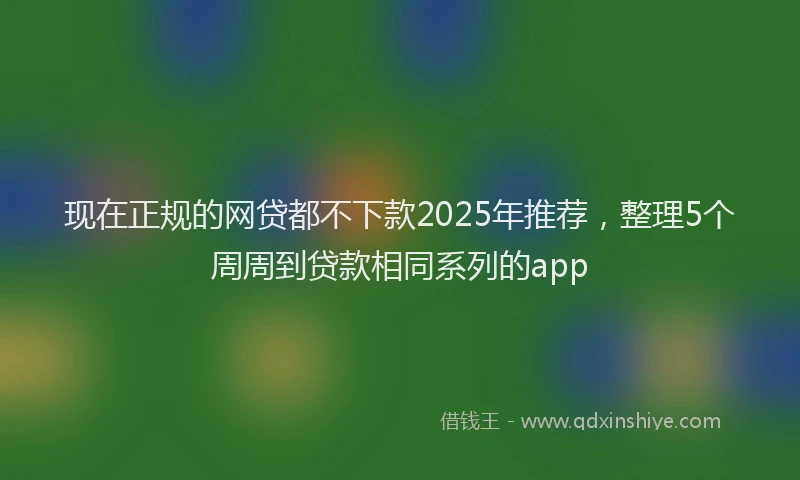 现在正规的网贷都不下款2025年推荐，整理5个周周到贷款相同系列的app