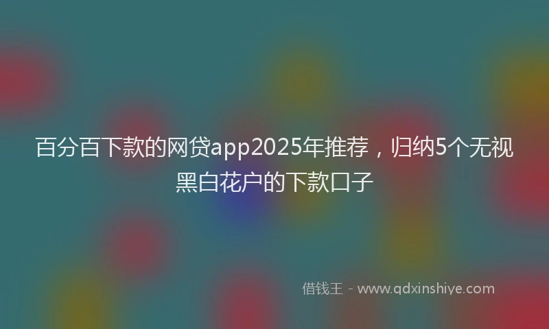 百分百下款的网贷app2025年推荐，归纳5个无视黑白花户的下款口子