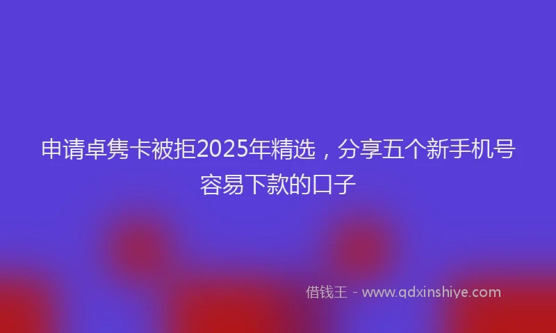 申请卓隽卡被拒2025年精选，分享五个新手机号容易下款的口子