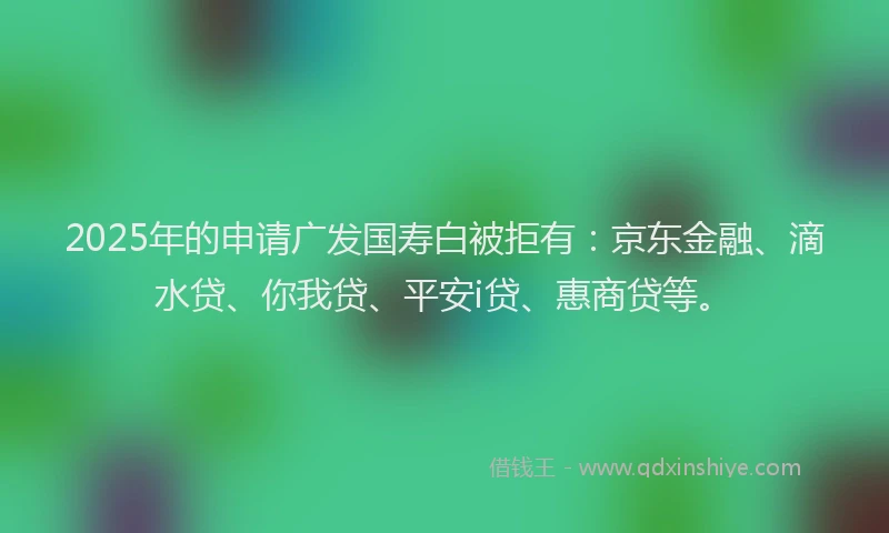 2025年的申请广发国寿白被拒有：京东金融、滴水贷、你我贷、平安i贷、惠商贷等。