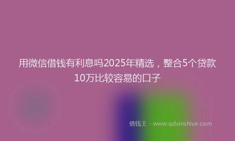 用微信借钱有利息吗2025年精选，整合5个贷款10万比较容易的口子