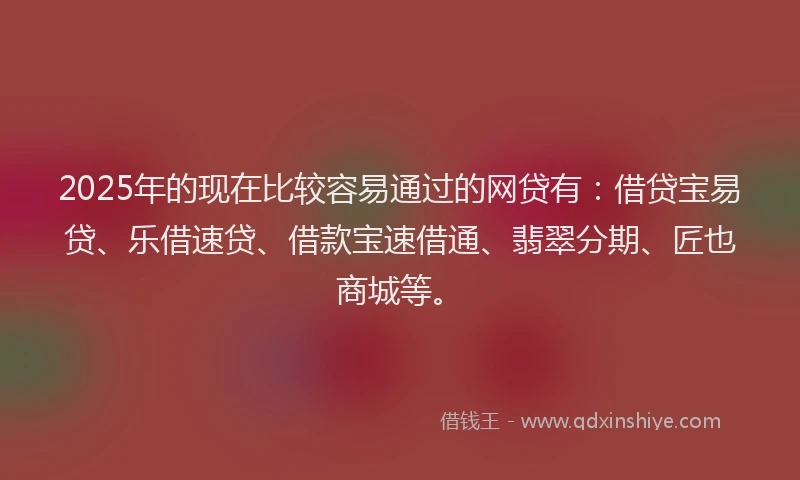 2025年的现在比较容易通过的网贷有：借贷宝易贷、乐借速贷、借款宝速借通、翡翠分期、匠也商城等。