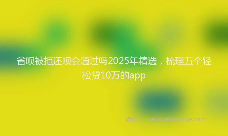 省呗被拒还呗会通过吗2025年精选，梳理五个轻松贷10万的app