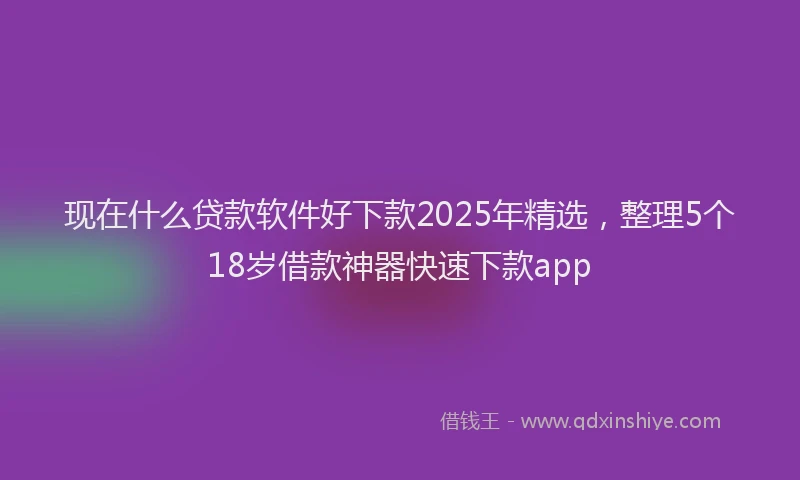 现在什么贷款软件好下款2025年精选，整理5个18岁借款神器快速下款app