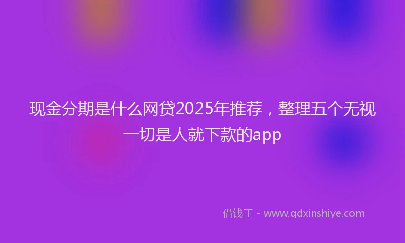 现金分期是什么网贷2025年推荐，整理五个无视一切是人就下款的app