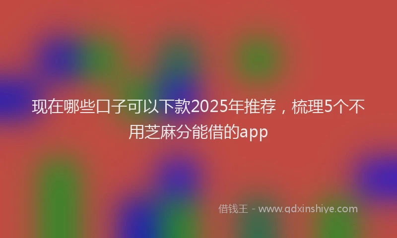 现在哪些口子可以下款2025年推荐，梳理5个不用芝麻分能借的app