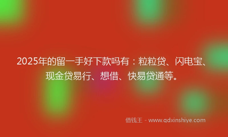 2025年的留一手好下款吗有：粒粒贷、闪电宝、现金贷易行、想借、快易贷通等。