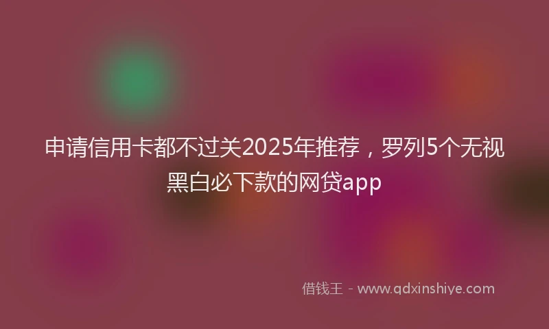 申请信用卡都不过关2025年推荐，罗列5个无视黑白必下款的网贷app