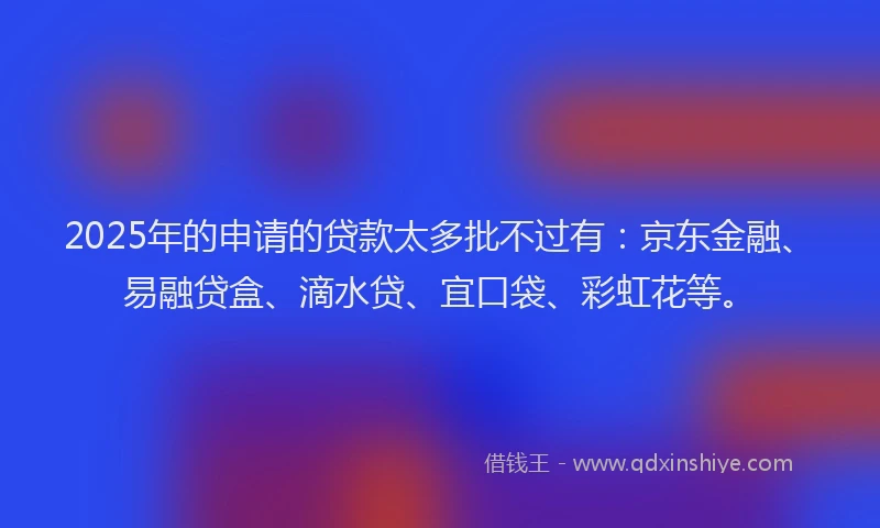 2025年的申请的贷款太多批不过有：京东金融、易融贷盒、滴水贷、宜口袋、彩虹花等。