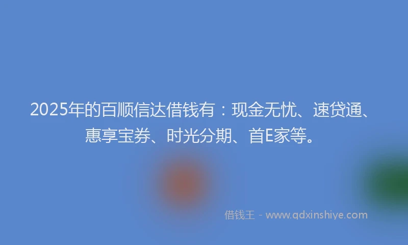 2025年的百顺信达借钱有：现金无忧、速贷通、惠享宝券、时光分期、首E家等。