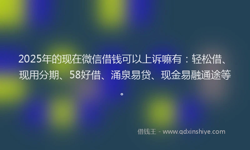2025年的现在微信借钱可以上诉嘛有：轻松借、现用分期、58好借、涌泉易贷、现金易融通途等。