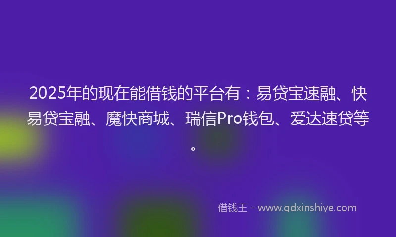 2025年的现在能借钱的平台有：易贷宝速融、快易贷宝融、魔快商城、瑞信Pro钱包、爱达速贷等。