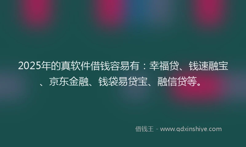 2025年的真软件借钱容易有：幸福贷、钱速融宝、京东金融、钱袋易贷宝、融信贷等。