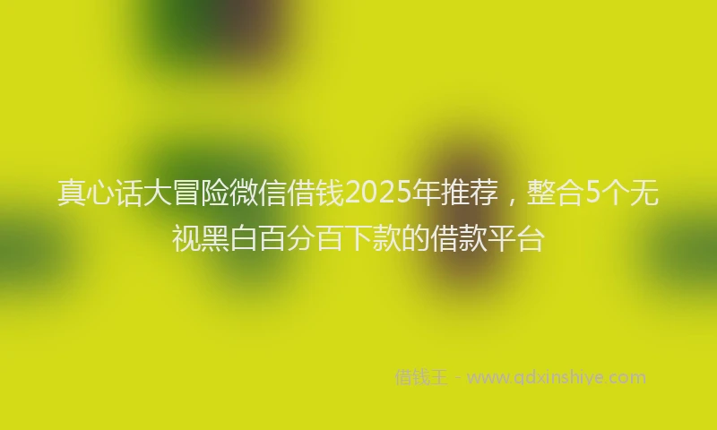 真心话大冒险微信借钱2025年推荐，整合5个无视黑白百分百下款的借款平台
