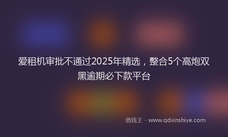 爱租机审批不通过2025年精选，整合5个高炮双黑逾期必下款平台