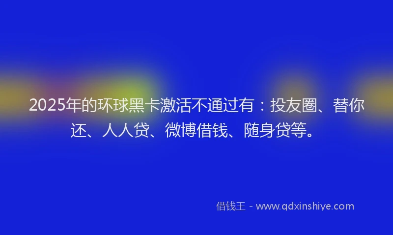 2025年的环球黑卡激活不通过有：投友圈、替你还、人人贷、微博借钱、随身贷等。