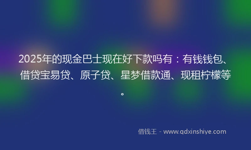 2025年的现金巴士现在好下款吗有：有钱钱包、借贷宝易贷、原子贷、星梦借款通、现租柠檬等。