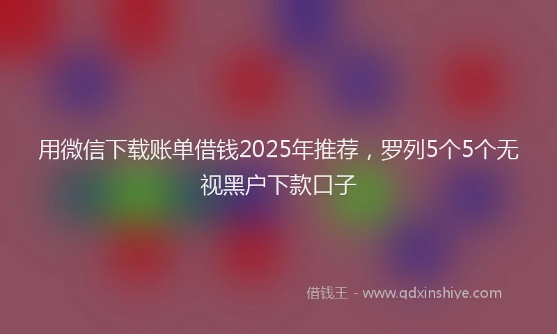 用微信下载账单借钱2025年推荐，罗列5个5个无视黑户下款口子