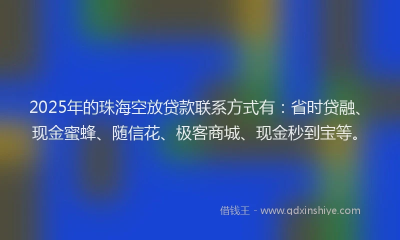 2025年的珠海空放贷款联系方式有：省时贷融、现金蜜蜂、随信花、极客商城、现金秒到宝等。