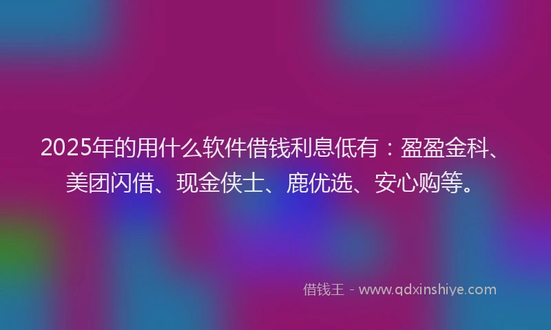2025年的用什么软件借钱利息低有：盈盈金科、美团闪借、现金侠士、鹿优选、安心购等。