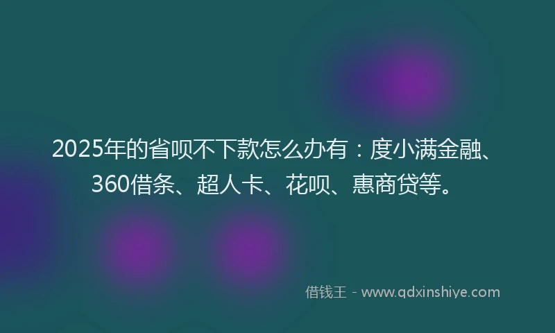 2025年的省呗不下款怎么办有：度小满金融、360借条、超人卡、花呗、惠商贷等。