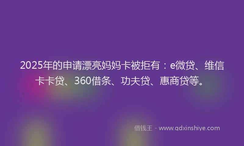 2025年的申请漂亮妈妈卡被拒有：e微贷、维信卡卡贷、360借条、功夫贷、惠商贷等。