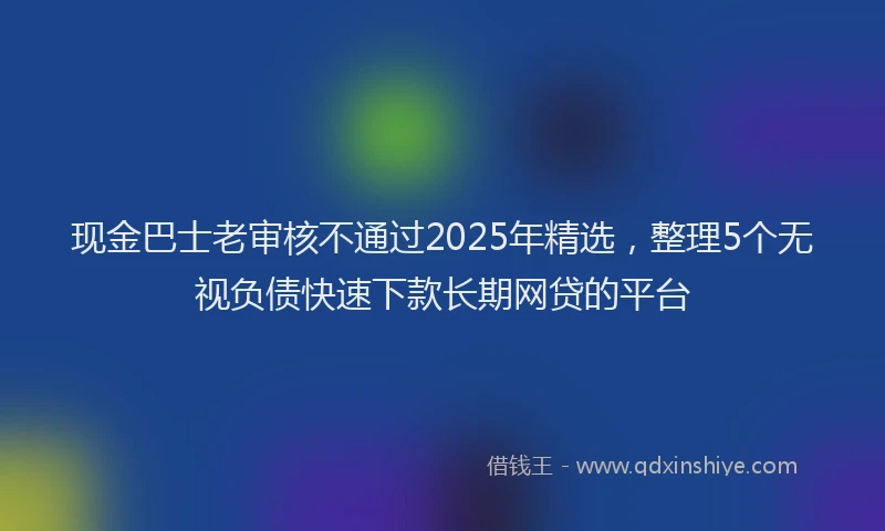 现金巴士老审核不通过2025年精选，整理5个无视负债快速下款长期网贷的平台