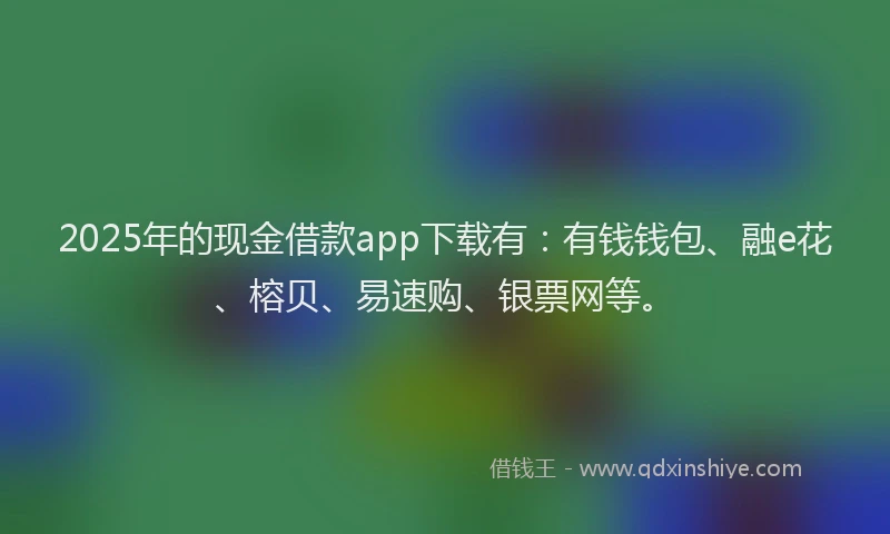 2025年的现金借款app下载有：有钱钱包、融e花、榕贝、易速购、银票网等。