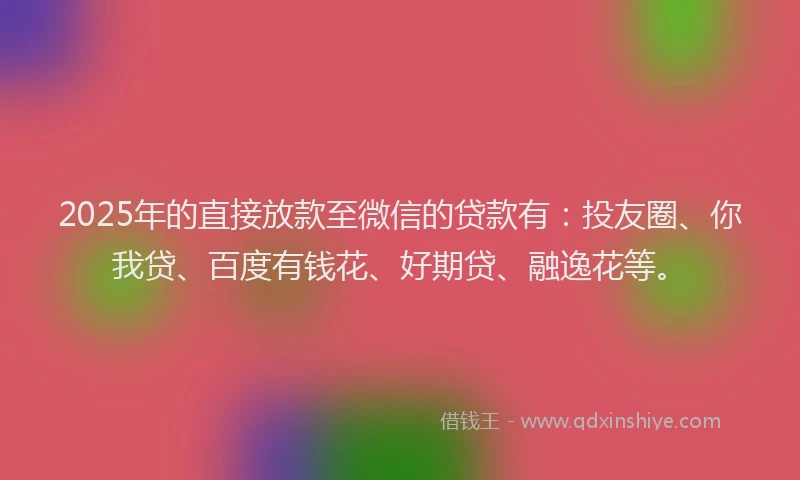 2025年的直接放款至微信的贷款有：投友圈、你我贷、百度有钱花、好期贷、融逸花等。