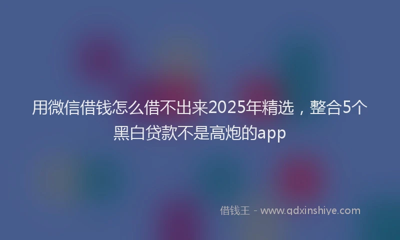 用微信借钱怎么借不出来2025年精选，整合5个黑白贷款不是高炮的app