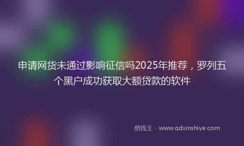 申请网货未通过影响征信吗2025年推荐，罗列五个黑户成功获取大额贷款的软件
