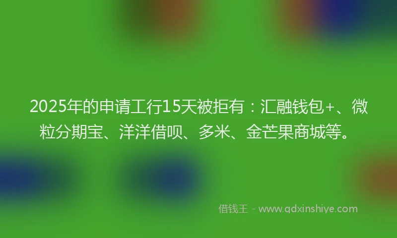 2025年的申请工行15天被拒有：汇融钱包+、微粒分期宝、洋洋借呗、多米、金芒果商城等。