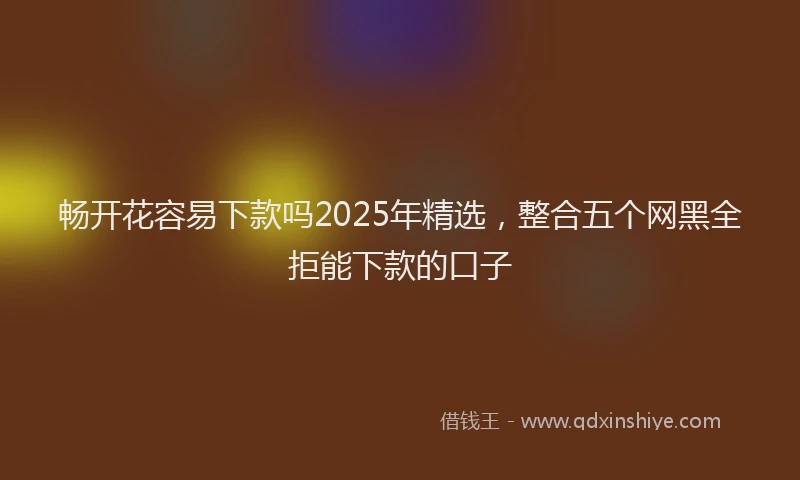 畅开花容易下款吗2025年精选，整合五个网黑全拒能下款的口子