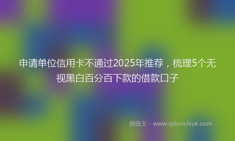 申请单位信用卡不通过2025年推荐，梳理5个无视黑白百分百下款的借款口子