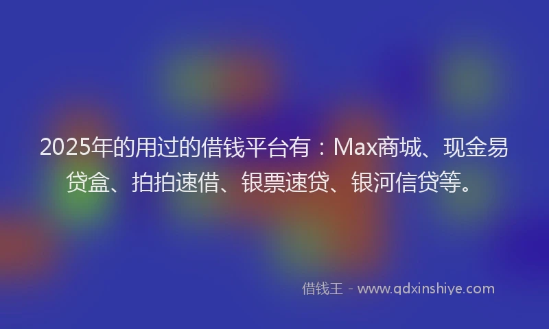 2025年的用过的借钱平台有：Max商城、现金易贷盒、拍拍速借、银票速贷、银河信贷等。