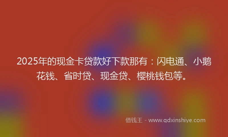 2025年的现金卡贷款好下款那有：闪电通、小鹅花钱、省时贷、现金贷、樱桃钱包等。