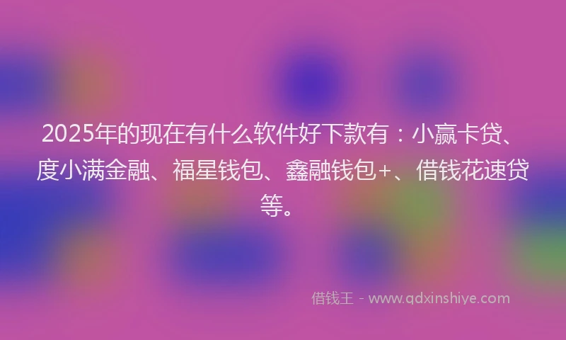 2025年的现在有什么软件好下款有：小赢卡贷、度小满金融、福星钱包、鑫融钱包+、借钱花速贷等。