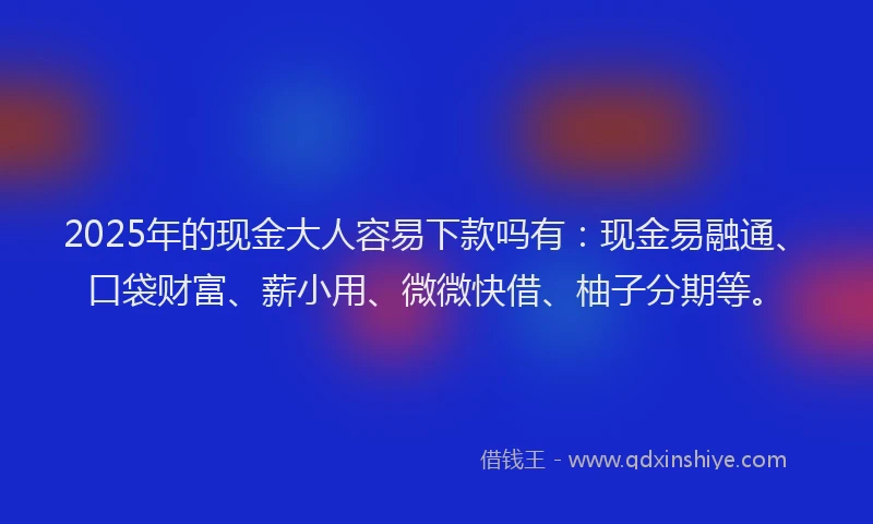 2025年的现金大人容易下款吗有：现金易融通、口袋财富、薪小用、微微快借、柚子分期等。