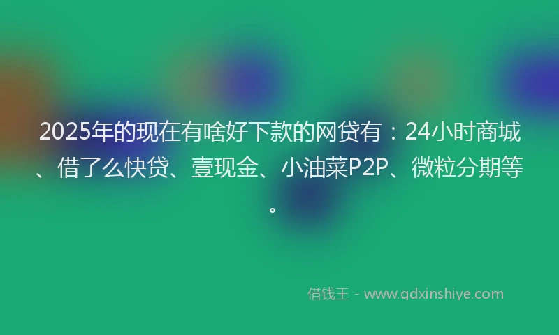 2025年的现在有啥好下款的网贷有：24小时商城、借了么快贷、壹现金、小油菜P2P、微粒分期等。
