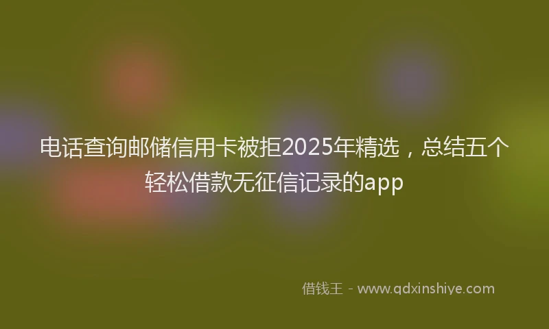 电话查询邮储信用卡被拒2025年精选，总结五个轻松借款无征信记录的app