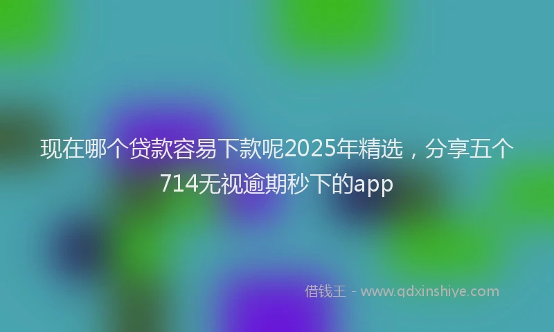 现在哪个贷款容易下款呢2025年精选，分享五个714无视逾期秒下的app